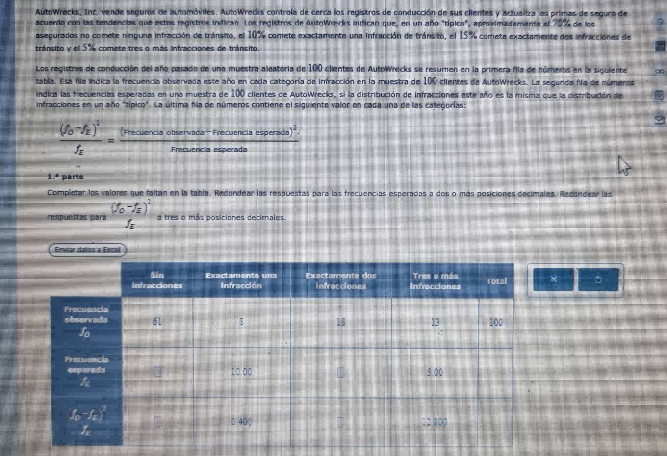 AutoWrecks, Inc. vende seguros de automóviles. AutoWrecks controla de cerca los registros de conducción de sus clientes y actualiza las primas de seguro de
acuerdo con las tendencias que estos registros indican. Los registros de AutoWrecks indican que, en un año "típico", aproximadamente el 70% de los
2
asegurados no comete ninguna infracción de tránsito, el 10% comete exactamente una infracción de tránsito, el 15% comete exactamente dos infracciones de
tránsito y el 5% comete tres o más infracciones de tránsito.
Los registros de conducción del año pasado de una muestra aleatoria de 100 clientes de AutoWrecks se resumen en la primera fila de números en la siguiente B
tabla. Esa fila indica la frecuencia observada este año en cada categoría de infracción en la muestra de 100 ciientes de AutoWrecks. La segunda fila de números
indica las frecuencias esperadas en una muestra de 100 clientes de AutoWrecks, si la distribución de infracciones este año es la misma que la distribución de
infracciones en un año "típico". La última fila de números contiene el siguiente valor en cada una de las categorías:
frac (f_0-f_E)^2f_E=frac (Frecuenciservads-Frecuencisesperads)^2.Frecuencisesperads
1.^8 parte
Completar los valores que faltan en la tabla. Redondear las respuestas para las frecuencias esperadas a dos o más posiciones decimales. Redondear las
(f_0-f_E)^2
respuestas para f_E a tres o más posiciones decimales.
Enviar datos a Excel
X 5