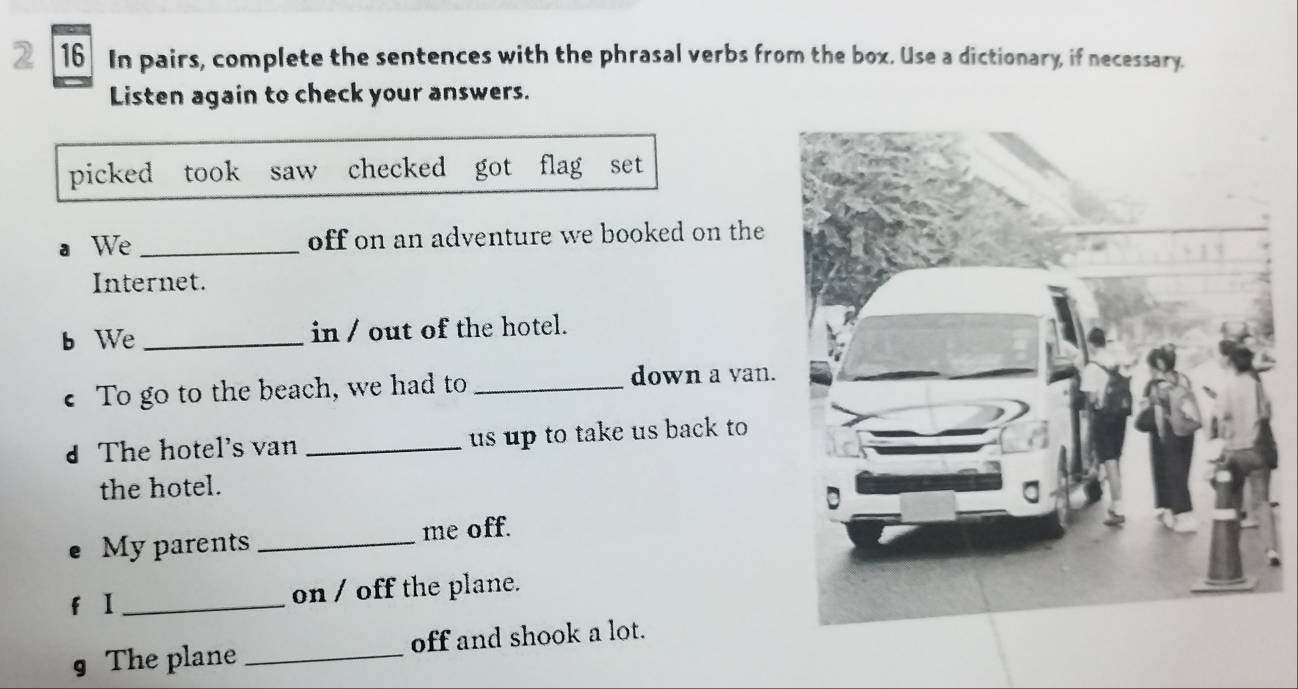 2 16 In pairs, complete the sentences with the phrasal verbs from the box. Use a dictionary, if necessary. 
Listen again to check your answers. 
picked took saw checked got flag set 
a We _off on an adventure we booked on the 
Internet. 
b We _in / out of the hotel. 
€ To go to the beach, we had to _down a van. 
d The hotel's van _ us up to take us back to 
the hotel. 
My parents _me off. 
f I _on / off the plane. 
§ The plane _off and shook a lot.