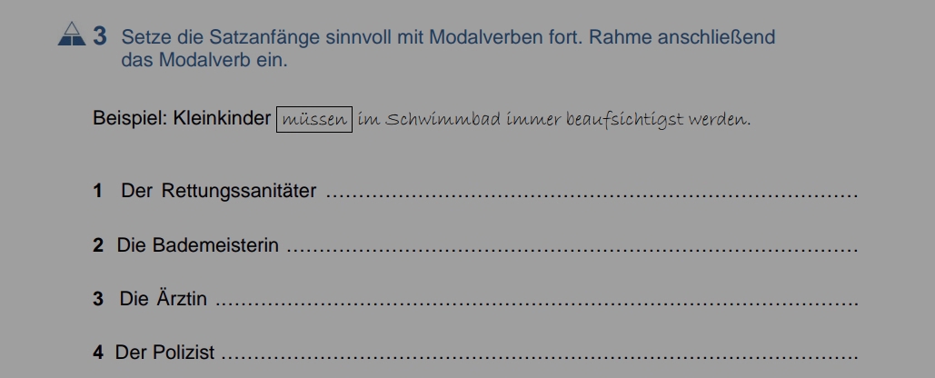 Setze die Satzanfänge sinnvoll mit Modalverben fort. Rahme anschließend 
das Modalverb ein. 
Beispiel: Kleinkinder müssen| im Schwimmbad immer beaufsichtigst werden. 
1 Der Rettungssanitäter_ 
2 Die Bademeisterin_ 
3 Die Ärztin_ 
4 Der Polizist_