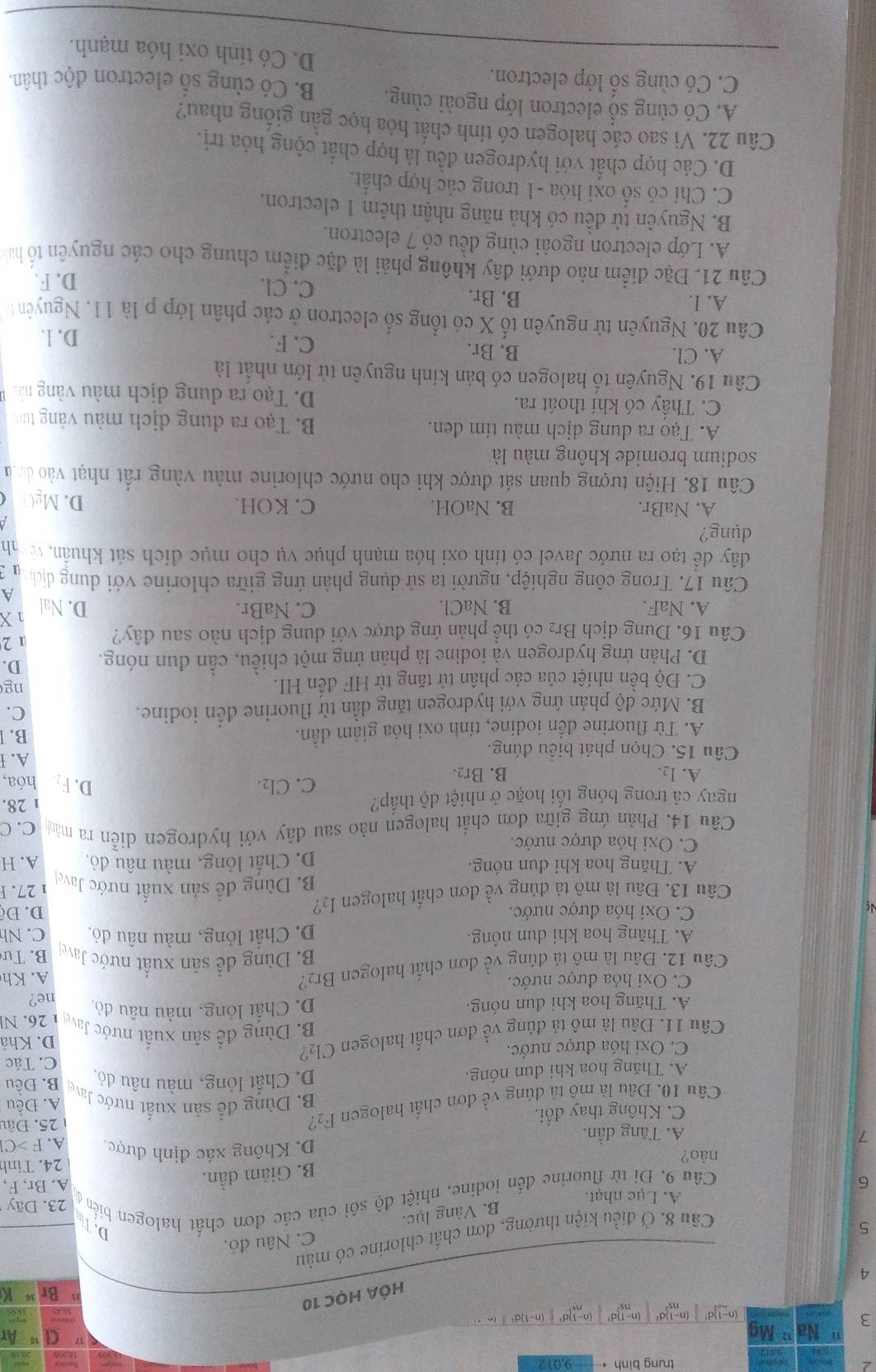 trung bình ← 9,012
Ma
3 (n-1)d (n-1)d (n-1)d=②
(n-1)d
HÓA HỌc 10
3
4
C. Nâu đỏ.
5
Câu 8. Ở điều kiện thường, đơn chất chlorine có màu
D. T
B. Vàng lục.
Câu 9. Đi từ fluorine đến iodine, nhiệt độ sôi của các đơn chất halogen biển ở A. Lục nhạt.
23. Dãy
6 A. Br, F,
B. Giảm dần.
24. Tính
nào? D. Không xác định được. A. F >Cl
7 A. Tăng dần.
C. Không thay đổi. 25. Đâu
A. Đều
Câu 10. Đâu là mô tả đúng về đơn chất halogen F2?
B. Dùng để sản xuất nước Jave
D. Chất lỏng, màu nâu đỏ.
A. Thăng hoa khi dun nóng. B. Đều
C. Tác
C. Oxi hóa được nước.
Câu 11. Đâu là mô tả đúng về đơn chất halogen Cl₂? D. Khả
B. Dùng đề sản xuất nước Jave
A. Thăng hoa khi đun nóng. D. Chất lỏng, màu nâu đỏ, 1 26. N
ne?
C. Oxi hóa được nước.
Câu 12. Đâu là mô tả đúng về đơn chất halogen Br? A. Kh
B. Dùng để sản xuất nước Javell B. Tư
A. Thăng hoa khi dun nóng. D. Chất lỏng, màu nâu đỏ, C. Nh
N
C. Oxi hóa được nước. D. Độ
Câu 13. Đâu là mô tả đúng về đơn chất halogen I₂? B. Dùng đề sản xuất nước Javel  27.
A. Thăng hoa khi dun nóng. D. Chất lỏng, màu nâu đỏ, A. H
C. Oxi hóa được nước.
Câu 14. Phản ứng giữa đơn chất halogen nào sau đây với hydrogen diễn ra mằn C.C
ngay cả trong bóng tối hoặc ở nhiệt độ thấp? 28. hóa,
A. I2. B. Br₂. C. Cl₂.
D. F
Câu 15. Chọn phát biểu đúng. A. I
A. Từ fluorine đến iodine, tỉnh oxi hóa giảm dẫn.
B. 1
B. Mức độ phản ứng với hydrogen tăng dần từ fluorine đến iodine.
C.
C. Độ bền nhiệt của các phân tử tăng từ HF đến HI. ng
D. Phản ứng hydrogen và iodine là phản ứng một chiều, cần đun nóng. D.
Câu 16. Dung dịch Br₂ có thể phản ứng được với dung dịch nào sau đây? 1 2
A. NaF. B. NaCl. C. NaBr. D. Nal 1 X
A
Câu 17. Trong công nghiệp, người ta sử dụng phản ứng giữa chlorine với dụng dịc nn 2
đây dể tạo ra nước Javel có tính oxi hóa mạnh phục vụ cho mục đích sát khuẩn, vnh
dụng?
A. NaBr. B. NaOH. C. KOH. D. MgC
Câu 18. Hiện tượng quan sát được khi cho nước chlorine màu vàng rất nhạt vào dưn
sodium bromide không màu là
A. Tạo ra dung địch màu tím đen. B. Tạo ra dụng địch màu vàng tưc
C. Thấy có khí thoát ra. D. Tạo ra dung địch màu vàng nâu
Câu 19. Nguyên tố halogen có bản kính nguyên tử lớn nhất là
A. Cl. B. Br. D. l.
C. F.
Câu 20. Nguyên tử nguyên tố X có tổng số electron ở các phân lớp p là 11. Nguyên t
A. I. B. Br. C. Cl.
D. F.
Câu 21. Đặc điểm nào dưới đây không phải là đặc điểm chung cho các nguyên tổ ha
A. Lớp electron ngoài cùng đều có 7 electron.
B. Nguyên tử đều có khả năng nhận thêm 1 electron.
C. Chi có số oxi hóa -1 trong các hợp chất.
D. Các hợp chất với hydrogen đều là hợp chất cộng hóa trị.
Câu 22. Vì sao các halogen có tính chất hóa học gần giống nhau?
A. Có cùng số electron lớp ngoài cùng. B. Có cùng số electron độc thân.
C. Có cùng số lớp electron. D. Có tính oxi hóa mạnh.