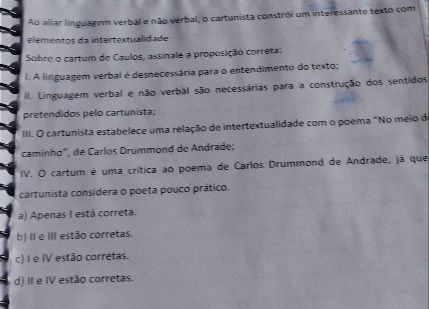 Ao aliar linguagem verbal e não verbal, o cartunista constrói um interessante texto com
elementos da intertextualidade
Sobre o cartum de Caulos, assinale a proposição correta:
I. A linguagem verbal é desnecessária para o entendimento do texto;
II. Linguagem verbal e não verbal são necessárias para a construção dos sentidos
pretendidos pelo cartunista;
III. O cartunista estabelece uma relação de intertextualidade com o poema "No meio de
caminho", de Carlos Drummond de Andrade;
IV. O cartum é uma crítica ao poema de Carlos Drummond de Andrade, já que
cartunista considera o poeta pouco prático.
a) Apenas I está correta.
b) II e III estão corretas.
c) I e IV estão corretas.
d) II e IV estão corretas.