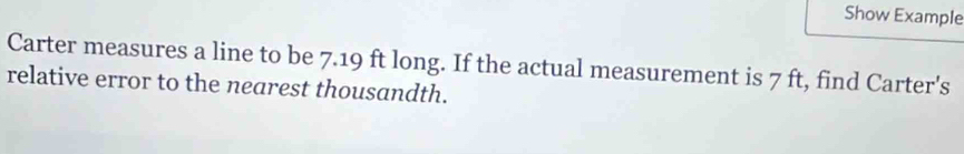 Show Example 
Carter measures a line to be 7.19 ft long. If the actual measurement is 7 ft, find Carter's 
relative error to the nearest thousandth.