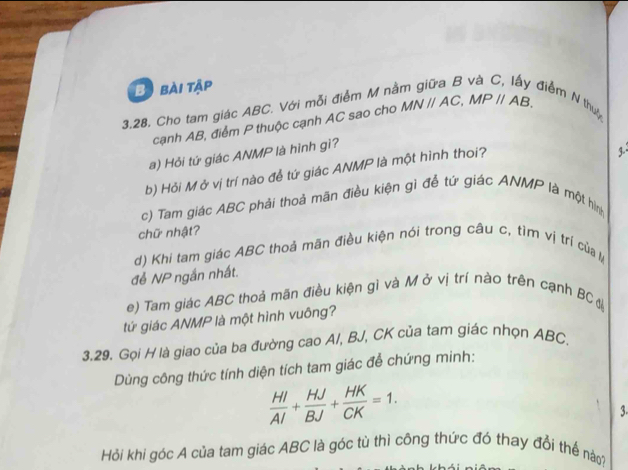 Bịbài tập 
3.28. Cho tam giác ABC. Với mỗi điểm M nà 
điểm N thuộ 
cạnh AB, điểm P thuộc cạnh AC sao cho MNparallel AC, MPparallel AB. 
a) Hỏi tứ giác ANMP là hình gì? 
b) Hỏi Mở vị trí nào để tứ giác ANMP là một hình thoi? 
c) Tam giác ABC phải thoả mãn điều kiện gì để tứ giác ANMP là một hình 
chữ nhật? 
d) Khi tam giác ABC thoả mãn điều kiện nói trong câu c, tìm vị trí của 
để NP ngắn nhất. 
e) Tam giác ABC thoả mãn điều kiện gì và M ở vị trí nào trên cạnh BC đ 
tứ giác ANMP là một hình vuông? 
3.29. Gọi H là giao của ba đường cao A/, BJ, CK của tam giác nhọn ABC. 
Dùng công thức tính diện tích tam giác để chứng minh:
 HI/AI + HJ/BJ + HK/CK =1. 
3 
Hỏi khi góc A của tam giác ABC là góc tù thì công thức đó thay đổi thế nào?