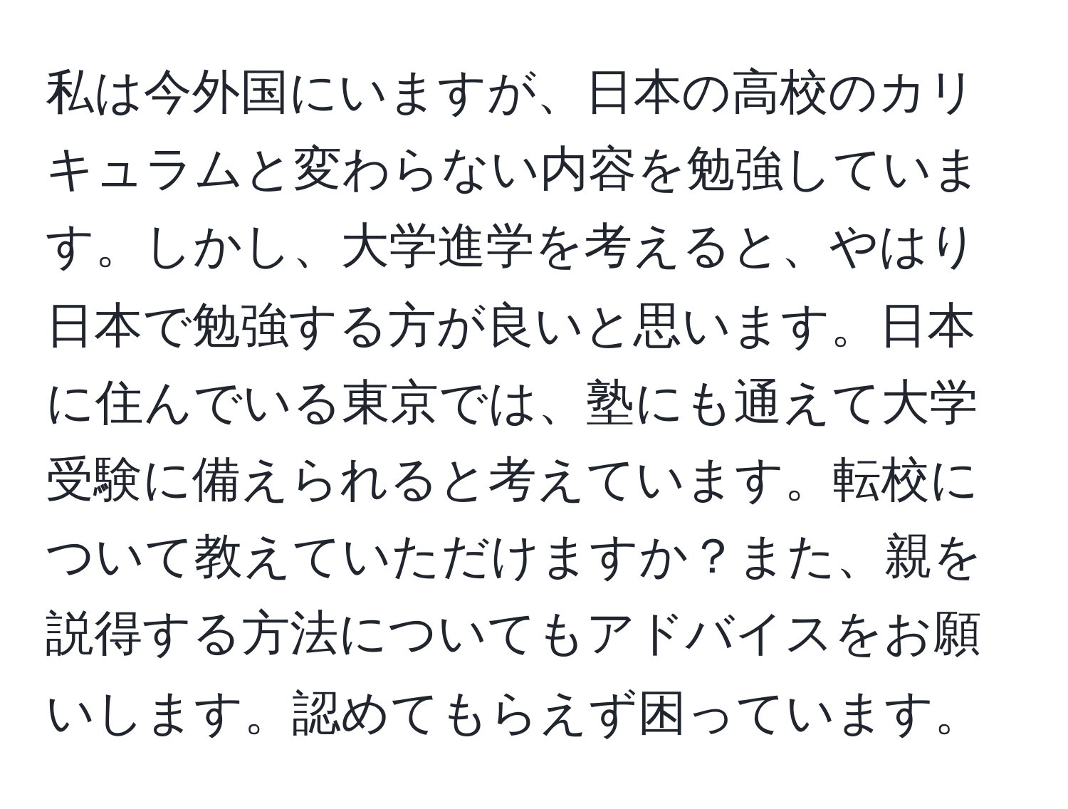 私は今外国にいますが、日本の高校のカリキュラムと変わらない内容を勉強しています。しかし、大学進学を考えると、やはり日本で勉強する方が良いと思います。日本に住んでいる東京では、塾にも通えて大学受験に備えられると考えています。転校について教えていただけますか？また、親を説得する方法についてもアドバイスをお願いします。認めてもらえず困っています。