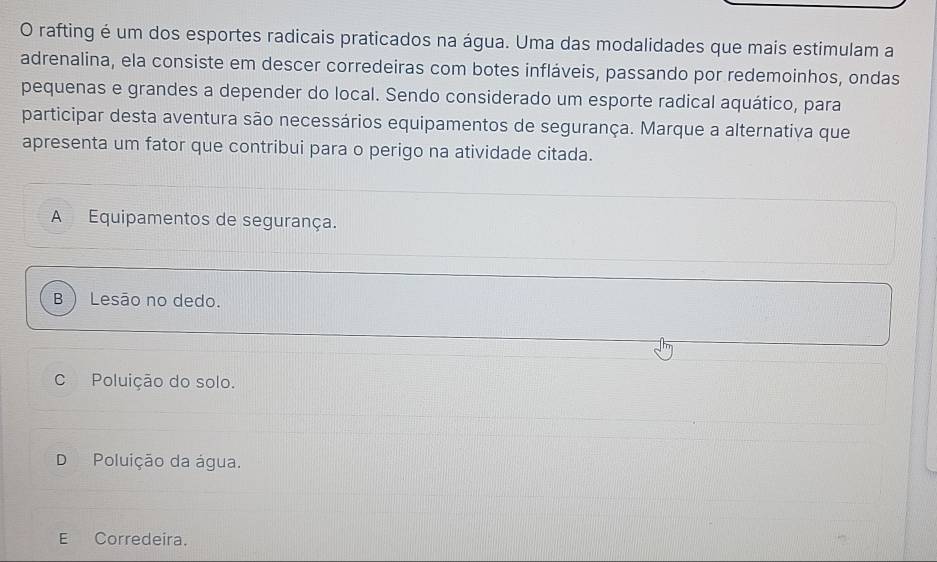 rafting é um dos esportes radicais praticados na água. Uma das modalidades que mais estimulam a
adrenalina, ela consiste em descer corredeiras com botes infláveis, passando por redemoinhos, ondas
pequenas e grandes a depender do local. Sendo considerado um esporte radical aquático, para
participar desta aventura são necessários equipamentos de segurança. Marque a alternativa que
apresenta um fator que contribui para o perigo na atividade citada.
A Equipamentos de segurança.
B  Lesão no dedo.
C Poluição do solo.
D Poluição da água.
E Corredeira.