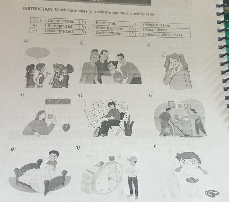 INSTRUCTION: Match the images (a-i) with the appropriate activity (1-9) 
1 ( F ) Do the chores. 2 ( ) Be on time. 
4 ( ) Be organized. 5 ( ) Wear a uniform. 3 ( ) Work in teams ) Keep silence. 
6( 
7 ( ) Make the bed. 8 ( ) Do the chores. 9 ( ) Respect others' ideas 
a) 
b) 
c) 
d) 
e) 
f) 
) 
i)