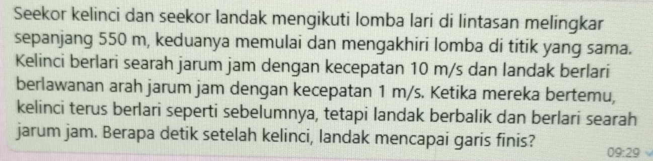 Seekor kelinci dan seekor landak mengikuti lomba lari di lintasan melingkar 
sepanjang 550 m, keduanya memulai dan mengakhiri lomba di titik yang sama. 
Kelinci berlari searah jarum jam dengan kecepatan 10 m/s dan landak berlari 
berlawanan arah jarum jam dengan kecepatan 1 m/s. Ketika mereka bertemu, 
kelinci terus berlari seperti sebelumnya, tetapi landak berbalik dan berlari searah 
jarum jam. Berapa detik setelah kelinci, landak mencapai garis finis?
09:29