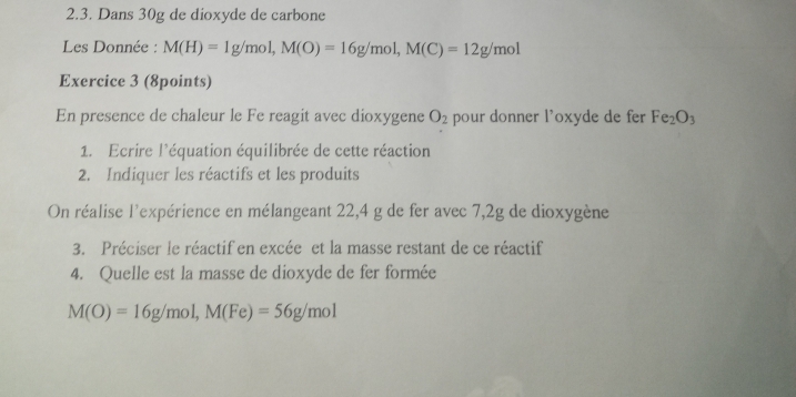 Dans 30g de dioxyde de carbone 
Les Donnée : M(H)=1g/mol, M(O)=16g/mol, M(C)=12g/mol
Exercice 3 (8points) 
En presence de chaleur le Fe reagit avec dioxygene O_2 pour donner l'oxyde de fer Fe_2O_3
1. Ecrire l'équation équilibrée de cette réaction 
2. Indiquer les réactifs et les produits 
On réalise l'expérience en mélangeant 22,4 g de fer avec 7,2g de dioxygène 
3. Préciser le réactif en excée et la masse restant de ce réactif 
4. Quelle est la masse de dioxyde de fer formée
M(O)=16g/mol, M(Fe)=56g/mol