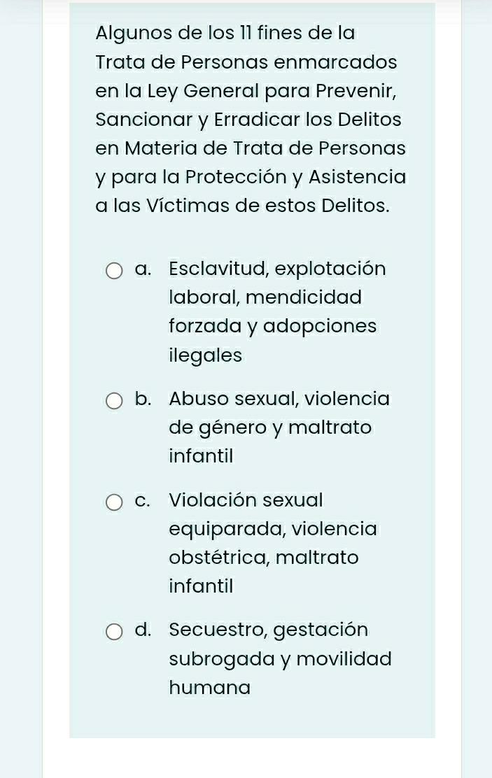 Algunos de los 11 fines de la
Trata de Personas enmarcados
en la Ley General para Prevenir,
Sancionar y Erradicar los Delitos
en Materia de Trata de Personas
y para la Protección y Asistencia
a las Víctimas de estos Delitos.
a. Esclavitud, explotación
laboral, mendicidad
forzada y adopciones
ilegales
b. Abuso sexual, violencia
de género y maltrato
infantil
c. Violación sexual
equiparada, violencia
obstétrica, maltrato
infantil
d. Secuestro, gestación
subrogada y movilidad
humana