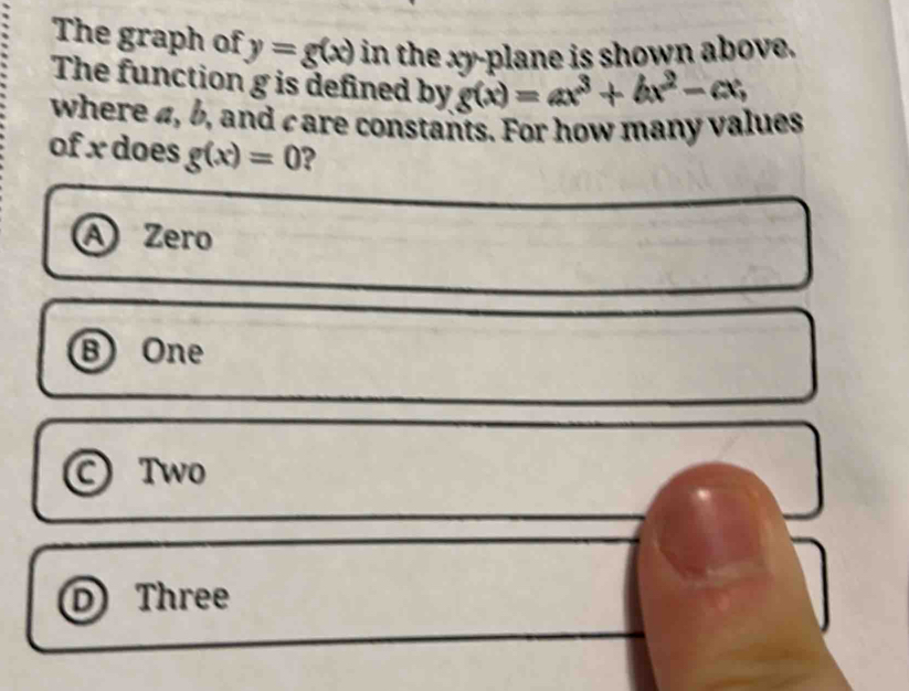 The graph of y=g(x) in the xy -plane is shown above.
The function g is defined by g(x)=ax^3+bx^2-cx, 
where 4, b, and care constants. For how many values
of x does g(x)=0 ?
A Zero
⑧ One
© Two
D Three