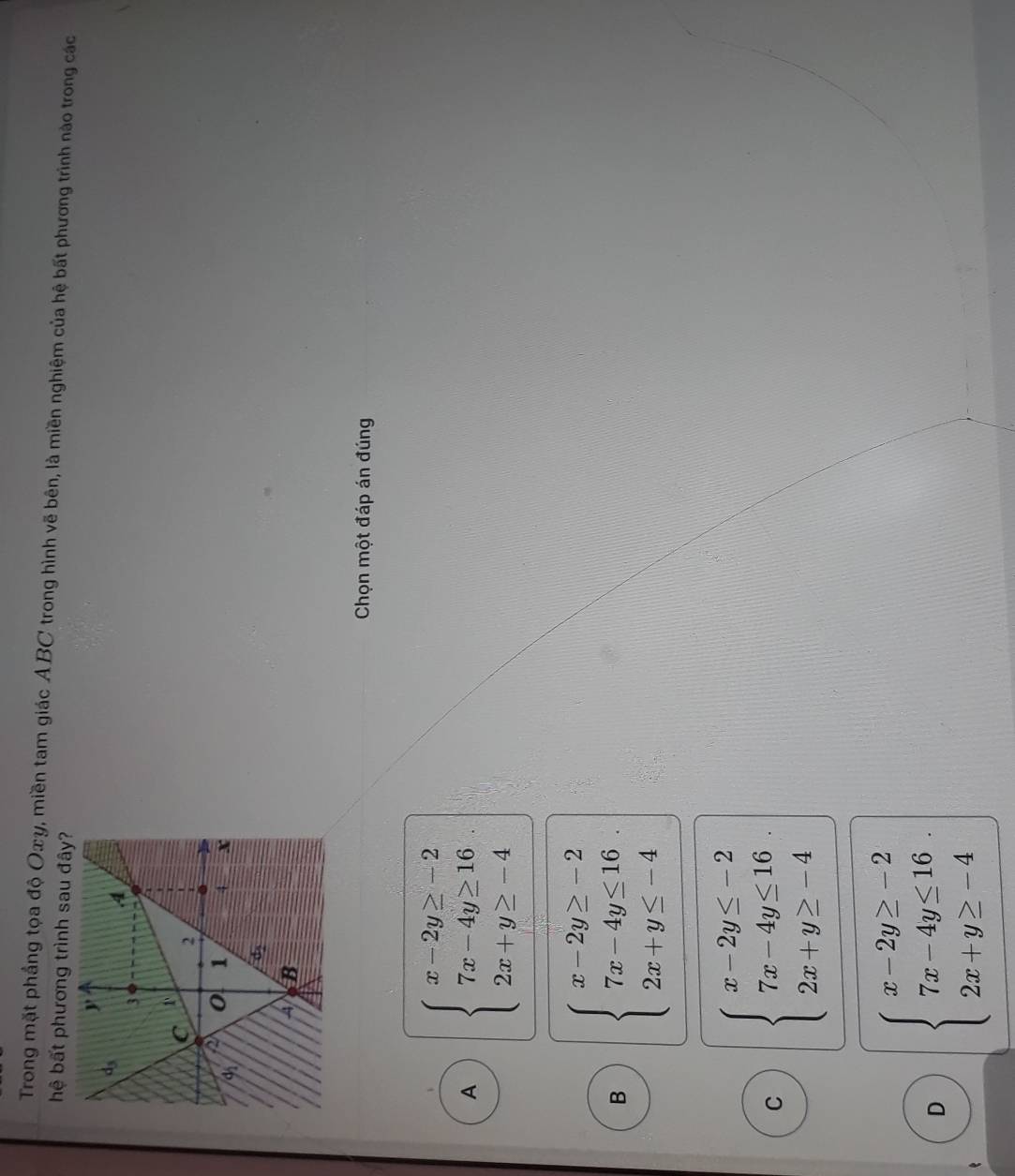 Trong mặt phầng tọa độ Oxy, miền tam giác ABC trong hình vẽ bên, là miền nghiệm của hệ bất phương trình nào trong các
hệ bất phương trình sau đây?
Chọn một đáp án đúng
A beginarrayl x-2y≥ -2 7x-4y≥ 16 2x+y≥ -4endarray.
B beginarrayl x-2y≥ -2 7x-4y≤ 16 2x+y≤ -4endarray. .
C beginarrayl x-2y≤ -2 7x-4y≤ 16 2x+y≥ -4endarray.
D beginarrayl x-2y≥ -2 7x-4y≤ 16 2x+y≥ -4endarray.