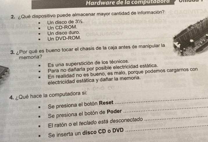 Hardware de la computadora
2. ¿Qué dispositivo puede almacenar mayor cantidad de información?
Un disco de 3½.
Un CD-ROM.
Un disco duro.
Un DVD-ROM.
3. ¿Por qué es bueno tocar el chasis de la caja antes de manipular la
memoria?
Es una superstición de los técnicos.
Para no dañarla por posible electricidad estática.
En realidad no es bueno, es malo, porque podemos cargarnos con
electricidad estática y dañar la memoria.
4. ¿Qué hace la computadora si:
Se presiona el botón Reset_
_
Se presiona el botón de Poder_
_
El ratón o el teclado está desconectado
Se inserta un disco CD o DVD