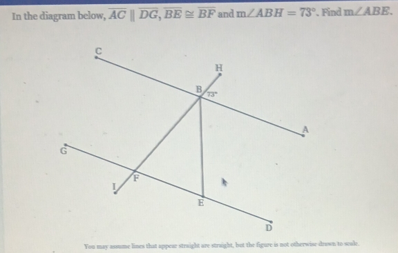 In the diagram below, overline ACparallel overline DG,overline BE≌ overline BF and m∠ ABH=73°. Find m∠ ABE.
You may assume lines that appear straight are straight, but the figure is not otherwise drawn to scale.