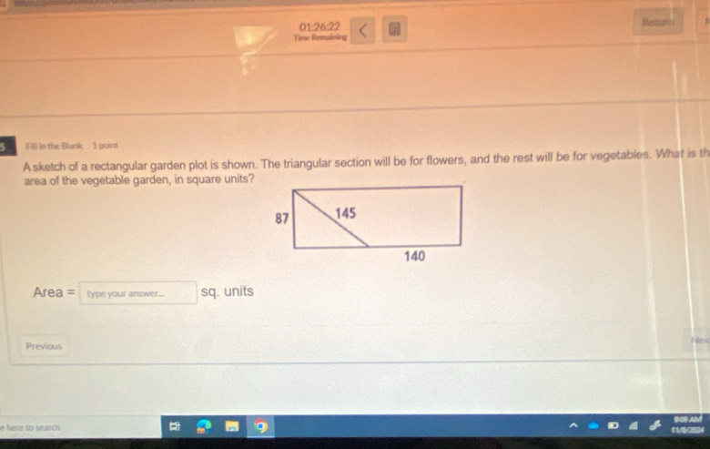 01:26:22 Retar 
Time Remaining 
5 Fill in the Blank 1 point 
A sketch of a rectangular garden plot is shown. The triangular section will be for flowers, and the rest will be for vegetables. What is th 
area of the vegetable garden, in square units? 
Area = type your answer... sq. units 
Previous 
e here to search