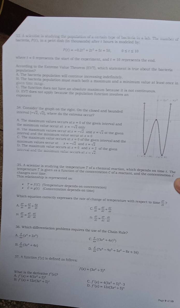 A scientist is studying the population of a certain type of bacteria in a lab. The number of
Ihiac telia, P(t) , in a petri dish (in thousands) after t hours is modeled by:
P(t)=-0.2t^3+2t^2+5t+50. 0≤ t≤ 10
w fere t=0 represents the start of the experiment, and t=10 represents the end.
According to the Extreme Value Theorem (EVT), which statement is true about the bacteria
populationl
A. The bacteria population will continue increasing indefinitely.
B. The bacteria population must reach both a maximum and a minimum value at least once in
gvcn time range.
C. The function does not have an absolute maximum because it is not continuous.
D, EVT does not apply because the population function involves an
exponent 
34. Consider the graph on the right. On the closed and bounded
interval [-sqrt(2),sqrt(2)] , where do the extrema occur?
A. The maximum values occurs at x=0 of the given interval and
the minimum value occur at x=-sqrt(2) only
B. The maxmum values occur at x=-sqrt(2) andx=sqrt(2) of the given
interval and the minimum value occur at x=0
C. The maximum value occurs at z=0 of the given interval and the
minimum values occur at x=-sqrt(2) and x=sqrt(2)
D. The maximum value occurs a x=0 and x=2 of the given
interval and the minimum value occurs at x-sqrt(2)
35. A scientist is studying the temperature 7 of a chemical reaction, which depends on time r. The
temperature 7 is given as a function of the concentration C of a reactant, and the concentration C
changes over time.
This relationship is represented as:
T=f(C) (Temperature depends on concentration)
c=g(t) (Concentration depends on time)
Which equation correctly expresses the rate of change of temperature with respect to time  a/at 
A.  dT/dt = df/dt + ds/dt 
C.  dt/dt = dt/dt + dt/dt 
a  dT/dt = dT/dC ·  dC/dt 
 dT/dt = dT/dC ·  dt/dC 
36. Which differentiation problems requires the use of the Chain Rule?
A.  d/dx (x^4+2x^3) C.  4/ax ((3x^4+4x)^5)
B.  d/dx (3x^4+4x)
D.  d/dx (7x^4-9x^3+5x^2-8x+16)
37. A function f(x) is defined as follows .
f(x)=(3x^2+5)^4
What is the derivative f'(x) ?
f'(x)=4(3x^2+5)^3
f'(x)=12x(3x^2+5)^3
C. f'(x)=4(3x^2+5)^3· 3
D. f'(x)=12x(3x^2+5)^4
Page 9 of 10