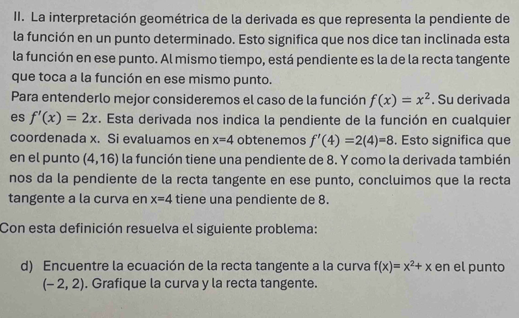 La interpretación geométrica de la derivada es que representa la pendiente de 
la función en un punto determinado. Esto significa que nos dice tan inclinada esta 
la función en ese punto. Al mismo tiempo, está pendiente es la de la recta tangente 
que toca a la función en ese mismo punto. 
Para entenderlo mejor consideremos el caso de la función f(x)=x^2. Su derivada 
es f'(x)=2x. Esta derivada nos indica la pendiente de la función en cualquier 
coordenada x. Si evaluamos en x=4 obtenemos f'(4)=2(4)=8. Esto significa que 
en el punto (4,16) la función tiene una pendiente de 8. Y como la derivada también 
nos da la pendiente de la recta tangente en ese punto, concluimos que la recta 
tangente a la curva en x=4 tiene una pendiente de 8. 
Con esta definición resuelva el siguiente problema: 
d) Encuentre la ecuación de la recta tangente a la curva f(x)=x^2+x en el punto
(-2,2). Grafique la curva y la recta tangente.