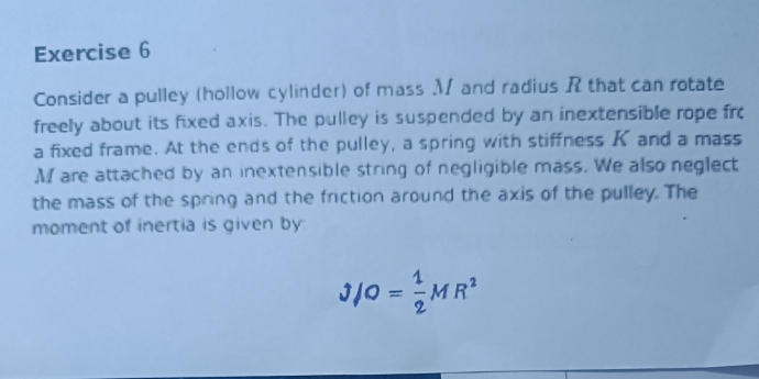 Consider a pulley (hollow cylinder) of mass M and radius R that can rotate 
freely about its fixed axis. The pulley is suspended by an inextensible rope fro 
a fixed frame. At the ends of the pulley, a spring with stiffness K and a mass
M are attached by an inextensible string of negligible mass. We also neglect 
the mass of the spring and the friction around the axis of the pulley. The 
moment of inertia is given by
J/O= 1/2 MR^2