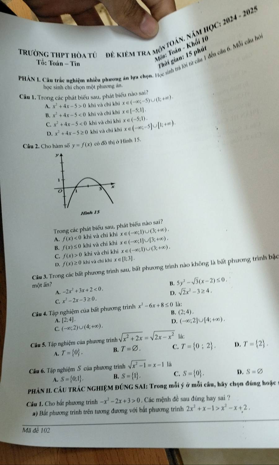 tRườNg thPT hòa tú đê KIêM trA môntOán. NăM HỌC: 2024 - 2025
Môn: Toán - Khối 10
Thời gian: 15 phút
PHẢN I. Câu trắc nghiệm nhiều phương án lựa chọn. Học sinh trả lời từ cầu 1 đến câu 6. Mỗi câu bồ
Tổ: Toán - Tin
học sinh chỉ chọn một phương án.
Câu 1. Trong các phát biểu sau, phát biểu nào sai?
A. x^2+4x-5>0 khi và chi khi x ∈ (-∈fty ;-5)∪ (1;+∈fty ).
B. x^2+4x-5<0</tex> khi và chi khi x ∈ [-5:1].
C. x^2+4x-5<0</tex> khi và chi khi x ∈ (-5;1). (-∈fty ;-5]∪ [1;+∈fty ).
D. x^2+4x-5≥ 0 khi và chi khi x ∈
Câu 2. Cho hàm số y=f(x) có đồ thị ở Hình 15.
Hình 15
Trong các phát biểu sau, phát biểu nào sai?
A. f(x)<0</tex> khi và chỉ khi x∈ (-∈fty ;1]∪ [3;+∈fty ). x∈ (-∈fty ;1)∪ (3;+∈fty ).
B. f(x)≤ 0 khi và chỉ khi
C. f(x)>0 khi và chi khi x∈ (-∈fty ;1)∪ (3;+∈fty ).
D. f(x)≥ 0 khí và chí khí x ∈ [1;3].
Câu 3. Trong các bất phương trình sau, bất phương trình nào không là bất phương trình bậc
một ấn?
B. 5y^2-sqrt(3)(x-2)≤ 0.
A. -2x^2+3x+2<0.
D.
C. x^2-2x-3≥ 0. sqrt(2)x^2-3≥ 4.
Câu 4. Tập nghiệm của bất phương trình x^2-6x+8≤ 0 là:
B. (2;4).
A. [2;4]. D. (-∈fty ;2]∪ [4;+∈fty ).
C. (-∈fty ;2)∪ (4;+∈fty ).
Câu 5. Tập nghiệm của phương trình sqrt(x^2+2x)=sqrt(2x-x^2) là:
A. T= 0 . B. T=varnothing . C. T= 0;2 . D. T= 2 ,
Câu 6. Tập nghiệm S của phương trình sqrt(x^2-1)=x-1 là
A. S= 0;1 . B. S= 1 . C. S= 0 . D. S=varnothing
PHÂN II. CÂU TRÁC NGHIỆM ĐÚNG SAI: Trong mỗi ý ở mỗi câu, hãy chọn đúng hoặc 9
Câu 1. Cho bất phương trình -x^2-2x+3>0 Các mệnh đề sau đúng hay sai ?
a) Bất phương trình trên tương đương với bất phương trình 2x^2+x-1>x^2-x+2.
Mã đề 102