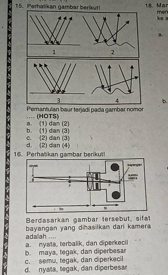 Perhatikan gambar berikut! 18. Mar
men
ke a
a.
1
4
b.
Pemantulan baur terjadi pada gambar nomor
.. (HOTS)
a. (1) dan (2)
b. (1) dan (3)
c. (2) dan (3)
d. (2) dan (4)
16. Perhatikan gambar berikut!
Berdasarkan gambar tersebut, sifat
bayangan yang dihasilkan dari kamera
adalah ....
a. nyata, terbalik, dan diperkecil
b. maya, tegak, dan diperbesar
c. semu, tegak, dan diperkecil
d. nyata, tegak, dan diperbesar