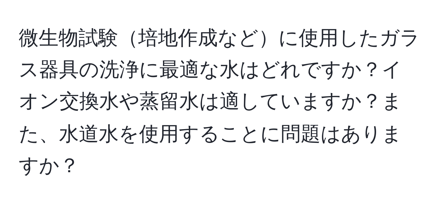 微生物試験培地作成などに使用したガラス器具の洗浄に最適な水はどれですか？イオン交換水や蒸留水は適していますか？また、水道水を使用することに問題はありますか？