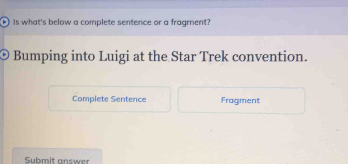 Is what's below a complete sentence or a fragment? 
Bumping into Luigi at the Star Trek convention. 
Complete Sentence Fragment 
Submit answer