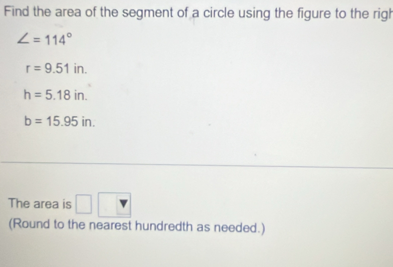 Find the area of the segment of a circle using the figure to the righ
∠ =114°
r=9.51in.
h=5.18in.
b=15.95in. 
The area is □ 
(Round to the nearest hundredth as needed.)