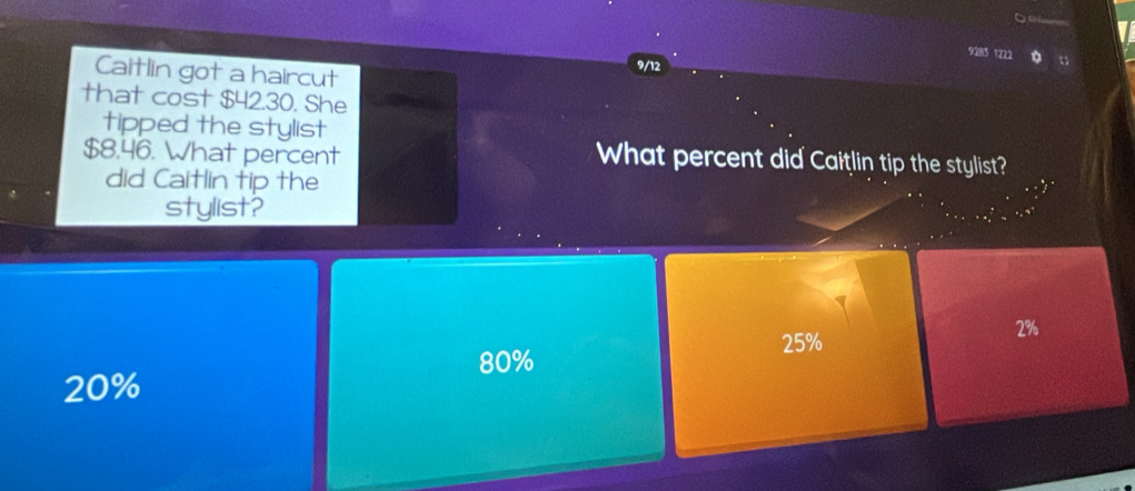9283 1222
Caitlin got a haircut
9/12
that cost $42.30. She
tipped the stylist
$8,46. What percent What percent did Caitlin tip the stylist?
did Caitlin tip the
stylist?
25%
2%
80%
20%