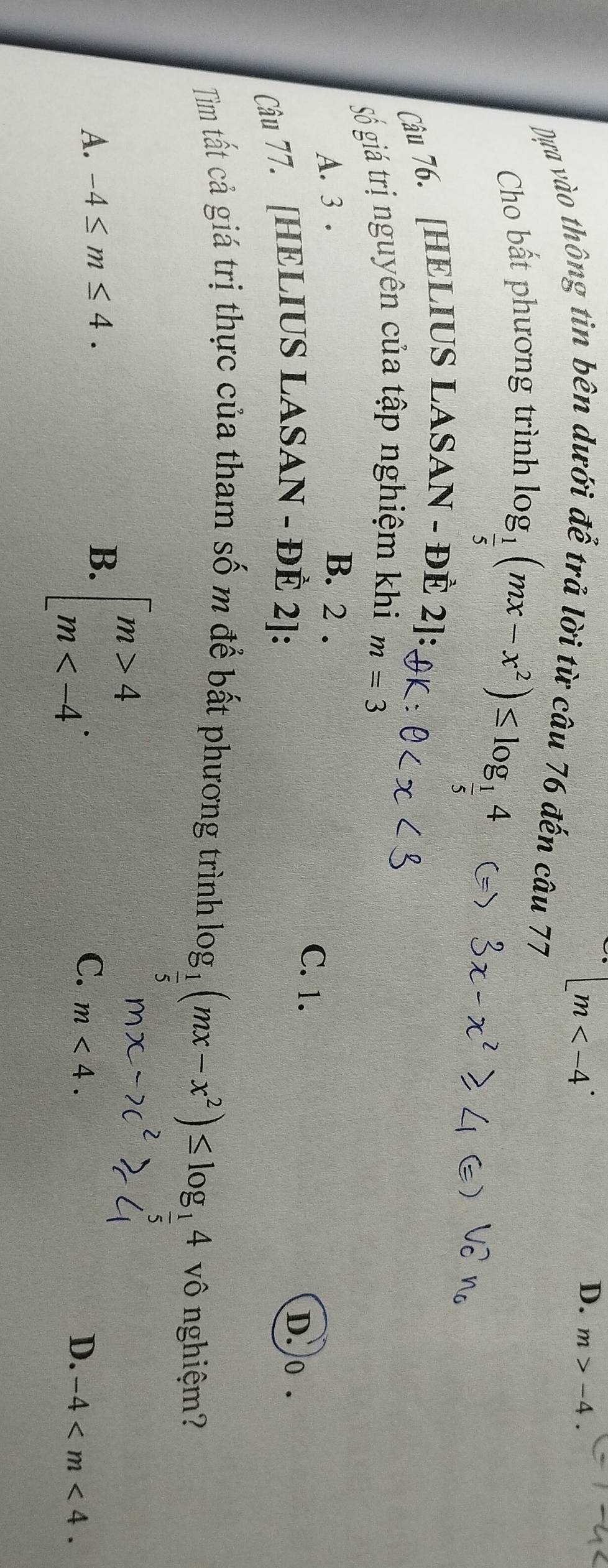 [m
D. m>-4. 
Dựa vào thông tin bên dưới để trả lời từ câu 76 đến câu 77
Cho bất phương trình
log _ 1/5 (mx-x^2)≤ log _ 1/5 4
Câu 76. [HELIUS LASAN - ĐÈ 2]:
Số giá trị nguyên của tập nghiệm khi m=3
A. 3. B. 2.
C. 1.
Câu 77. [HELIUS LASAN - ĐÈ 2 ]:
D.o .
Tìm tất cả giá trị thực của tham số m để bất phương trình log __ 1(mx-x^2)≤ log _14 vô nghiệm?
B. beginbmatrix m>4 m .
A. -4≤ m≤ 4. C. m<4</tex>.
D. -4 .