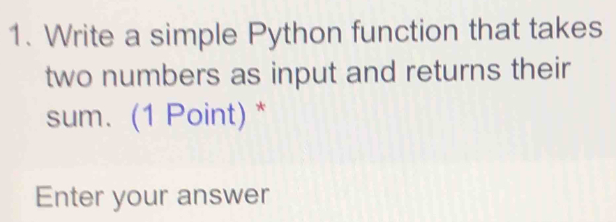 Write a simple Python function that takes 
two numbers as input and returns their 
sum. (1 Point) * 
Enter your answer