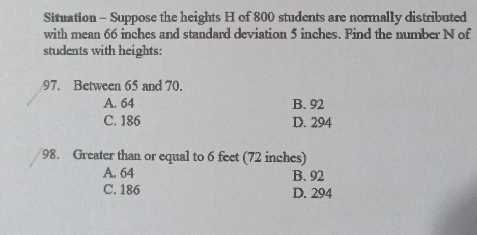 Situation - Suppose the heights H of 800 students are normally distributed
with mean 66 inches and standard deviation 5 inches. Find the number N of
students with heights:
97. Between 65 and 70.
A. 64 B. 92
C. 186 D. 294
98. Greater than or equal to 6 feet (72 inches)
A. 64 B. 92
C. 186 D. 294