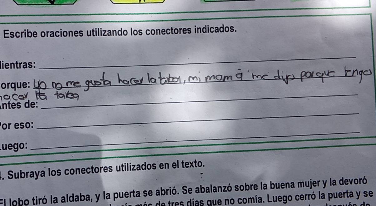 Escribe oraciones utilizando los conectores indicados. 
lientras: 
_ 
orque: 
_ 
Car 
_ 
ntes de: 
_ 
_ 
or eso: 
Luego: 
. Subraya los conectores utilizados en el texto. 
El lobo tiró la aldaba, y la puerta se abrió. Se abalanzó sobre la buena mujer y la devoró 
de tres días que no comía. Luego cerró la puerta y se