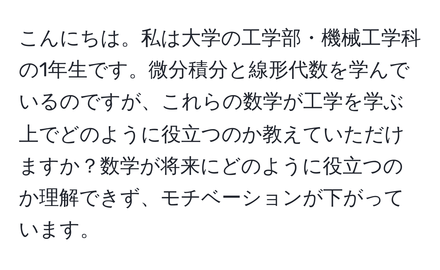 こんにちは。私は大学の工学部・機械工学科の1年生です。微分積分と線形代数を学んでいるのですが、これらの数学が工学を学ぶ上でどのように役立つのか教えていただけますか？数学が将来にどのように役立つのか理解できず、モチベーションが下がっています。