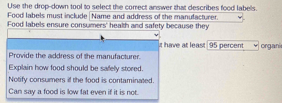 Use the drop-down tool to select the correct answer that describes food labels.
Food labels must include Name and address of the manufacturer.
Food labels ensure consumers' health and safety because they
t have at least 95 percent organi
Provide the address of the manufacturer.
Explain how food should be safely stored.
Notify consumers if the food is contaminated.
Can say a food is low fat even if it is not.