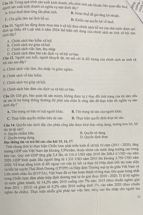 Trong quá trình sản xuất kinh doanh, nếu phát sinh các khoán liên quan đến thuế  5
người sản xuất kinh doanh có nghĩa vụ nào dưới đây?
A. Khai thuế theo từng lần phát sinh. B. Hoàn thuế để gia tăng lợi nhuận.
C. Che giấu làm sai lệch hồ sơ. D. Khiếu nại quyền lợi về thuế.
Câu 11. Người lao động được mua nhà ở xã hội theo chính sách hỗ trợ của nhà nước được qui
đinh tại Điều 49 Luật nhà ở năm 2024 thể hiện nội dung của chính sách an sinh xã hội nào
dưới đây?
A. Chính sách bảo hiểm xã hội
B. Chính sách trợ giúp xã hội
C. Chính sách việc làm, thu nhập
D. Chính sách đảm bảo các dịch vụ xã hội cơ bản
Câu 12. Người cao tuổi, người khuyết tật, trẻ mồ côi là đối tượng của chính sách an sinh xã
hội nào sau đây?
A. Chính sách việc làm, thu nhập và giảm nghèo.
B. Chính sách về bảo hiểm.
C. Chính sách trợ giúp xã hội.
D. Chính sách bảo đảm các dịch vụ xã hội cơ bản.
Câu 13: Giữ gìn, bảo quản tài sản mượn, không được tự ý thay đổi tình trạng của tài sản; nếu
tài sản bị hư hỏng thông thường thì phải sửa chữa là công dân đã thực hiện tốt nghĩa vụ nào
dưới đây?
A. Tôn trọng sở hữu trí tuệ người khác, B. Tôn trọng tài sản của người khác.
C. Thực hiện quyền chiếm hữu tài sản. D. Thực hiện quyền định đoạt tài sản.
Câu 14: Quyền nào dưới đây cho phép công dân được khai thác công dụng, hưởng hoa lợi, lợi
tức từ tài sản?
A. Quyền chiếm hữu. B. Quyền sử dụng.
C. Quyền trưng dụng. D. Quyền định đoạt.
Đọc thông tin và trả lời các câu hỏi 15, 16, 17.
Tính chung thời kì thực hiện Chiến lược phát triển kinh tế xã hội 10 năm (2011 - 2020), tăng
trưởng GDP của Việt Nam đạt khoảng 5,9%/năm, thuộc nhóm các nước tăng trưởng cao trong
khu vực. Quy mô GDP tăng gắp 2,4 lần, từ 116 tỉ USD năm 2010 lên 268,4 tỉ USD vào năm
2020. GDP bình quân đầu người tăng từ 1.331 USD năm 2010 lên khoảng 2.750 USD năm
2020. Về hoạt động kinh tế đối ngoại với việc ký kết và thực thi Hiệp định Đối tác toàn diện
và tiến bộ xuyên Thái Bình Dương (CPTPP) và Hiệp định Thương mại tự do giữa Việt Nam và
Liên minh châu Âu (EVFTA), Việt Nam đã cơ bản hoàn thành những mục tiêu quan trọng nhất
trong Chiến lược đàm phán hiệp định thương mại tự do giai đoạn 2010 - 2020. Tỉ lệ hộ nghéo
cả nước giảm nhanh, từ 14,2% năm 2010 xuống còn 7% năm 2015 (theo chuẩn nghèo giai
đoạn 2011 - 2015) và giảm từ 9,2% năm 2016 xuống dưới 3% vào năm 2020 (theo chuẩn
nghèo đa chiều). Thực hiện nhiều giải pháp tạo việc làm, nâng cao thu nhập cho người lao
12