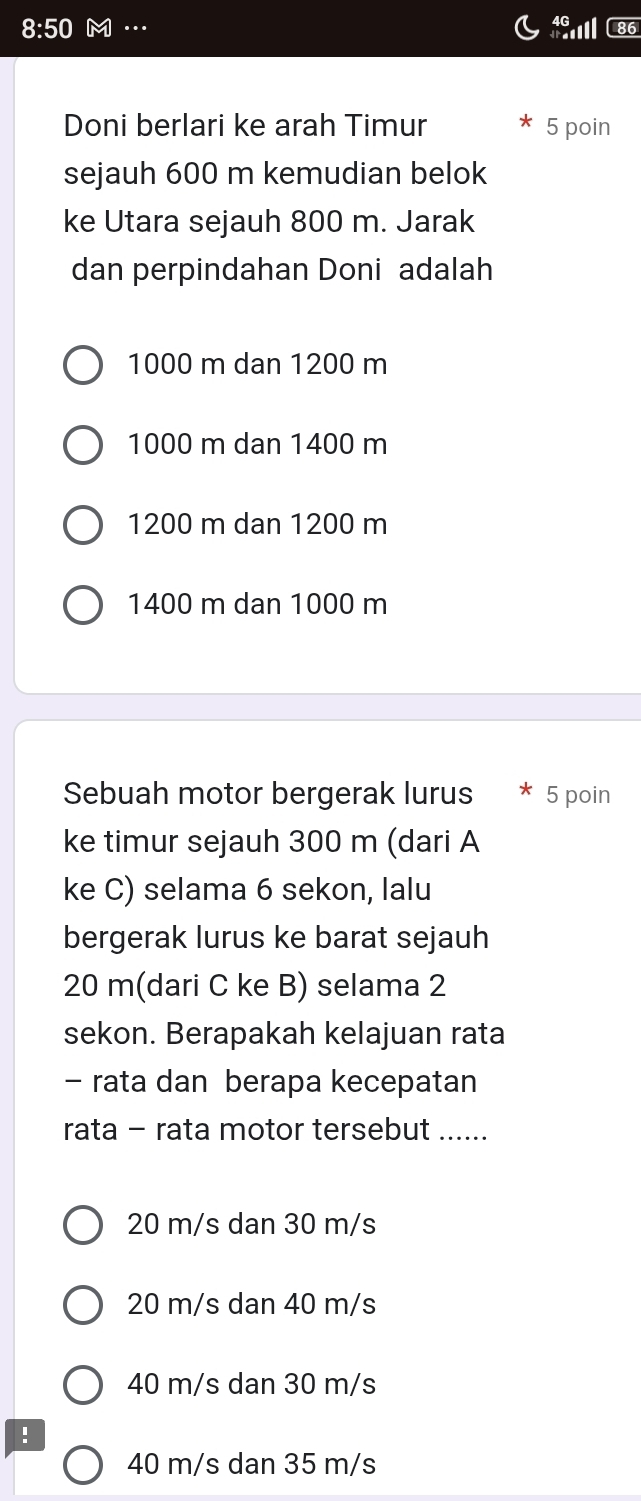 8:50 N … 6
Doni berlari ke arah Timur 5 poin
sejauh 600 m kemudian belok
ke Utara sejauh 800 m. Jarak
dan perpindahan Doni adalah
1000 m dan 1200 m
1000 m dan 1400 m
1200 m dan 1200 m
1400 m dan 1000 m
Sebuah motor bergerak lurus 5 poin
ke timur sejauh 300 m (dari A
ke C) selama 6 sekon, lalu
bergerak lurus ke barat sejauh
20 m (dari C ke B) selama 2
sekon. Berapakah kelajuan rata
- rata dan berapa kecepatan
rata - rata motor tersebut ….....
20 m/s dan 30 m/s
20 m/s dan 40 m/s
40 m/s dan 30 m/s!
40 m/s dan 35 m/s