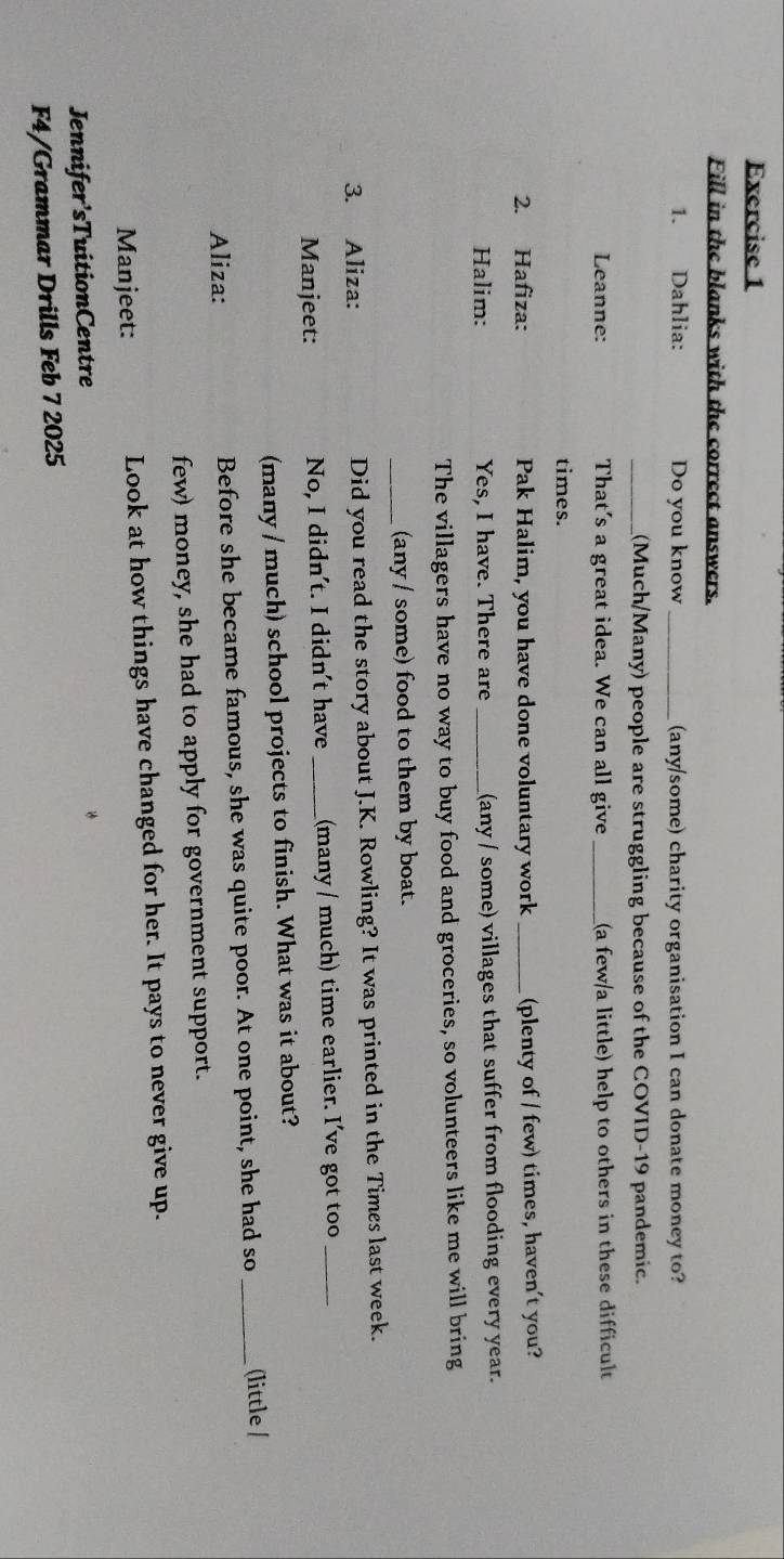 Fill in the blanks with the correct answers. 
1. Dahlia: Do you know_ (any/some) charity organisation I can donate money to? 
_(Much/Many) people are struggling because of the COVID-19 pandemic. 
Leanne: That's a great idea. We can all give_ (a few/a little) help to others in these difficult 
times. 
2. Hafiza: Pak Halim, you have done voluntary work _(plenty of / few) times, haven't you? 
Halim: Yes, I have. There are _(any / some) villages that suffer from flooding every year. 
The villagers have no way to buy food and groceries, so volunteers like me will bring 
_(any / some) food to them by boat. 
3. Aliza: Did you read the story about J.K. Rowling? It was printed in the Times last week. 
Manjeet: No, I didn't. I didn't have _(many / much) time earlier. I've got too_ 
(many / much) school projects to finish. What was it about? 
Aliza: Before she became famous, she was quite poor. At one point, she had so _(little / 
few) money, she had to apply for government support. 
Manjeet: Look at how things have changed for her. It pays to never give up. 
Jennifer’sTuitionCentre 
F4/Grammar Drills Feb 7 2025