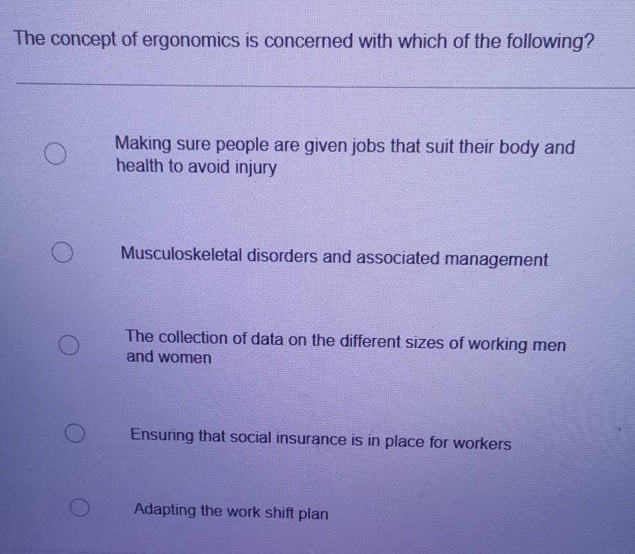 The concept of ergonomics is concerned with which of the following?
Making sure people are given jobs that suit their body and
health to avoid injury
Musculoskeletal disorders and associated management
The collection of data on the different sizes of working men
and women
Ensuring that social insurance is in place for workers
Adapting the work shift plan