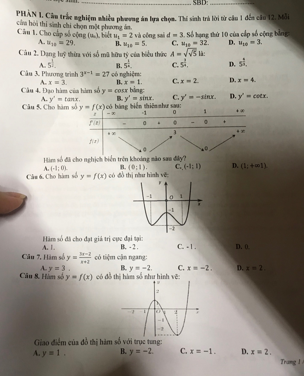 SBD:_
PHÀN I. Câu trắc nghiệm nhiều phương án lựa chọn. Thí sinh trả lời từ câu 1 đến câu 12. Mỗi
câu hỏi thí sinh chỉ chọn một phương án.
Câu 1. Cho cấp số cộng (u₀), biết u_1=2 và công sai d=3. Số hạng thứ 10 của cấp số cộng bằng:
A. u_10=29. u_10=5. C. u_10=32. D. u_10=3.
B.
Câu 2. Dạng luỹ thừa với số mũ hữu tỷ của biểu thức A=sqrt(sqrt 5) là:
A. 5^(frac 1)2. 5^(frac 1)4. 5^(frac 3)4. D. 5^(frac 4)3.
B.
C.
Câu 3. Phương trình 3^(x-1)=27 có nghiệm:
D.
A. x=3. B. x=1. C. x=2. x=4.
Câu 4. Đạo hàm của hàm số y=cos x bằng:
A. y'=tan x. B. y'=sin x. C. y'=-sin x. D. y'=cot x.
Câu 5. Cho hàm hư sau:
Hàm số đã cho nghịch biến trên khoảng nào sau đây?
D.
A. (-1;0). (0;1). C.. (-1;1) (1;+∈fty 1).
B.
Câu 6. Cho hàm số y=f(x) có đồ thị như hình vẽ:
Hàm số đã cho đạt giá trị cực đại tại:
A. 1. B. - 2 . C. -1 . D. 0.
Câu 7. Hàm số y= (3x-2)/x+2  có tiệm cận ngang:
A. y=3. B. y=-2. C. x=-2. D. x=2.
Câu 8. Hàm số y=f(x) có đồ thị hàm số như hình vẽ:
Giao điểm của đồ thị hàm số với trục tung:
A. y=1. B. y=-2. C. x=-1. D. x=2.
Trang 1