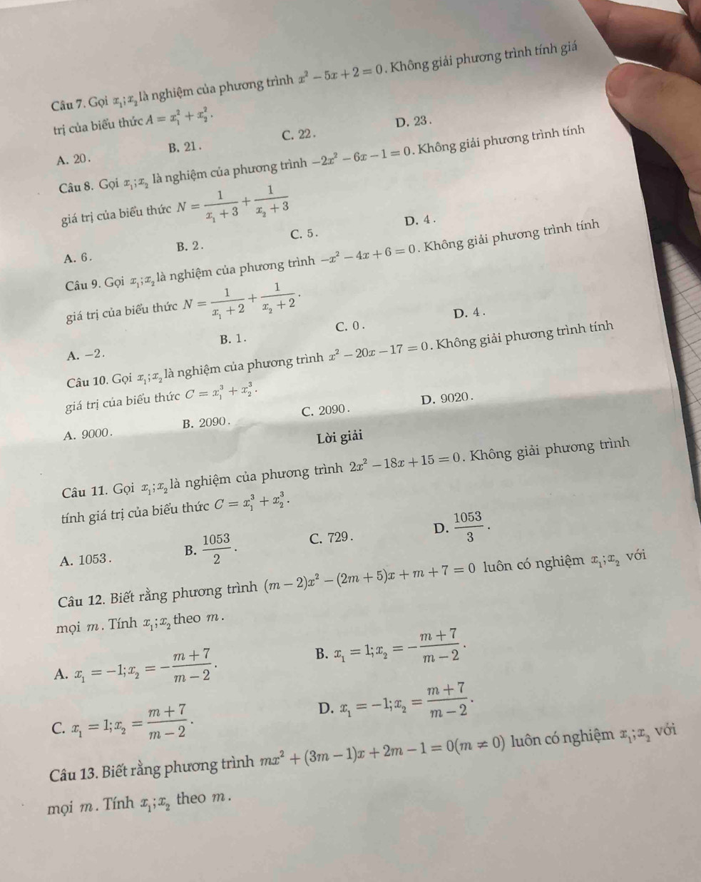 Gọi x,; æ, là nghiệm của phương trình x^2-5x+2=0.  Không giải phương trình tính giá
trị của biểu thức A=x_1^(2+x_2^2.
D. 23 .
C. 22 .
A. 20 . B. 21 .
Câu 8. Gọi x_1);x_2 là nghiệm của phương trình -2x^2-6x-1=0. Không giải phương trình tính
giá trị của biểu thức N=frac 1x_1+3+frac 1x_2+3
D. 4 .
A. 6. B. 2 . C. 5.
Câu 9. Gọi x ;æ, là nghiệm của phương trình -x^2-4x+6=0. Không giải phương trình tính
giá trị của biểu thức N=frac 1x_1+2+frac 1x_2+2. D. 4 .
B. 1. C. 0 .
A. -2.
Câu 10. Gọi x,;x, là nghiệm của phương trình x^2-20x-17=0. Không giải phương trình tính
giá trị của biểu thức C=x_1^(3+x_2^3.
D. 9020 .
A. 9000 . B. 2090 . C. 2090 .
Lời giải
Câu 11. Gọi x_1);x_2 là nghiệm của phương trình 2x^2-18x+15=0 Không giải phương trình
tính giá trị của biểu thức C=x_1^(3+x_2^3.
A. 1053 . B. frac 1053)2. C. 729 . D.  1053/3 .
Câu 12. Biết rằng phương trình (m-2)x^2-(2m+5)x+m+7=0 luôn có nghiệm x_1;x_2 với
mọi m. Tính x_1;x_2 theo m .
A. x_1=-1;x_2=- (m+7)/m-2 .
B. x_1=1;x_2=- (m+7)/m-2 .
C. x_1=1;x_2= (m+7)/m-2 .
D. x_1=-1;x_2= (m+7)/m-2 .
Câu 13. Biết rằng phương trình mx^2+(3m-1)x+2m-1=0(m!= 0) luôn có nghiệm x_1;x_2 với
mọi m. Tính x_1;x_2 theo m .