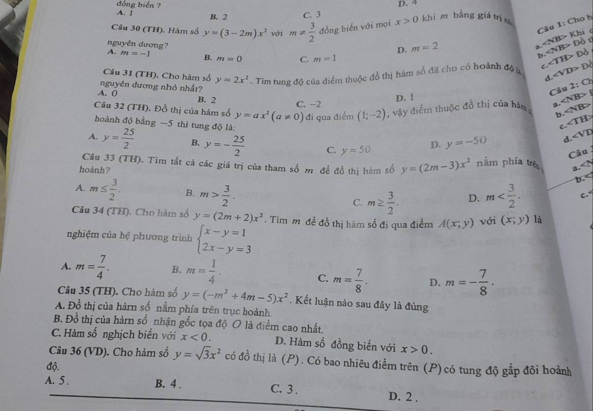 đồng biển ?
D. 4
A. 1 B. 2
C. 3
Câu 1: Cho h
Câu 30 (TH). Hàm số y=(3-2m)x^2 với m!=  3/2  đồng biến với mọi x>0 khi m bằng giá trì n
D. m=2
2 ∠ NB> Khi c
C. m=1 ∠ NB> Đồ t
nguyên dương? ∠ VD>
A. m=-1 B. m=0
b. Đồ
Câu 31 (TH). Cho hàm số y=2x^2. Tìm tung độ của điểm thuộc đồ thị hàm số đã cho có hoành độ k C ∠ TH> Đồ
d. 2:Ch
nguyên dương nhỏ nhất?
Câu
A. 0 B. 2
D. 1
C. −2
Câu 32 (TH). Đồ thị của hàm số y=ax^2(a!= 0) đi qua điểm (1;-2) , vậy điểm thuộc đồ thị của hàm 2. ∠ NB>F ∠ NB>
b. ∠ TH>
hoành độ bằng −5 thì tung độ là:
c.
A. y= 25/2  B. y=- 25/2 
C. y=50
D. y=-50 d ∠ VD
Câu
Câu 33 (TH). Tìm tất cả các giá trị của tham số m đề đồ thị hàm số y=(2m-3)x^2 nằm phía trè a. ∠ IY
hoành?
A. m≤  3/2 .
b.< <tex>-
B. m> 3/2 . m
C. m≥  3/2 .
D.
c.<
Câu 34 (TH). Cho hàm số  y=(2m+2)x^2. Tìm mô đề đồ thị hàm số đi qua điểm A(x;y) với (x;y) là
nghiệm của hệ phương trình beginarrayl x-y=1 2x-y=3endarray.
A. m= 7/4 . B. m= 1/4 .
C. m= 7/8 . m=- 7/8 ·
D.
Câu 35 (TH). Cho hàm số y=(-m^2+4m-5)x^2. Kết luận nào sau đây là đúng
A. Đồ thị của hàm số nằm phía trên trục hoành.
B. Đồ thị của hàm số nhận gốc tọa độ O là điểm cao nhất.
C. Hàm số nghịch biến với x<0. D. Hàm số đồng biến với x>0.
Câu 36 (VD). Cho hàm số y=sqrt(3)x^2 có đồ thị là (P). Có bao nhiêu điểm trên (P)có tung độ gấp đôi hoành
độ.
A. 5 . B. 4 . C. 3 . D. 2 .