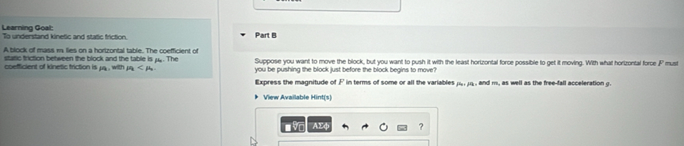 Learning Goal: 
To understand kinetic and static friction. Part B 
A block of mass m lies on a horizontal table. The coefficient of 
static friction between the block and the table is py. The Suppose you want to move the block, but you want to push it with the least horizontal force possible to get it moving. With what horizontal force F must 
coefficient of kinetic friction is mu _k,with mu you be pushing the block just before the block begins to move? 
Express the magnitude of F in terms of some or all the variables mu _0, mu _k , and m, as well as the free-fall acceleration g. 
View Available Hint(s) 
AΣφ ?