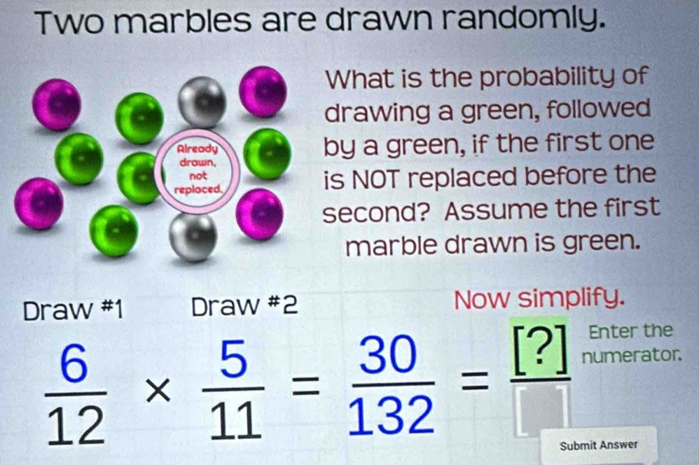 Two marbles are drawn randomly. 
What is the probability of 
drawing a green, followed 
by a green, if the first one 
s NOT replaced before the 
second? Assume the first 
marble drawn is green. 
Draw #1 Draw #2 Now simplify.
 6/12 *  5/11 = 30/132 = [?]/[] 
Enter the 
numerator. 
Submit Answer