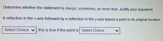 Determine whether the statement is αlwσys, sometimes, or never true. Justify your argument. 
A reflection in the x-axis followed by a reflection in the y-axis leaves a point in its original location. 
Select Choice ; this is true if the point is Select Choice