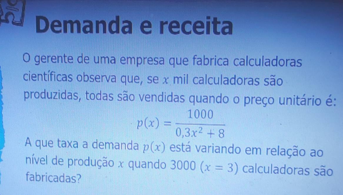 Demanda e receita 
O gerente de uma empresa que fabrica calculadoras 
científicas observa que, se x mil calculadoras são 
produzidas, todas são vendidas quando o preço unitário é:
p(x)= 1000/0,3x^2+8 
A que taxa a demanda p(x) está variando em relação ao 
nível de produção x quando 3000(x=3) calculadoras são 
fabricadas?