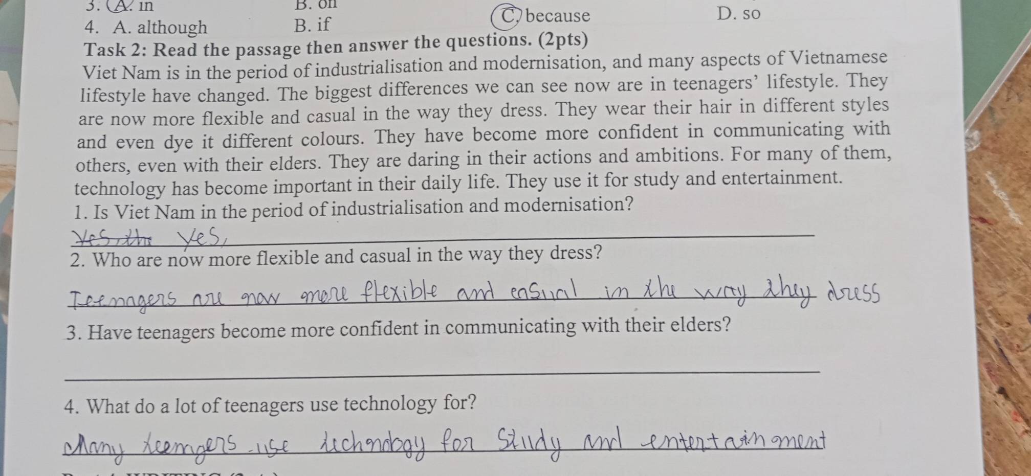 3. A. n B.on
C because D. so
4. A. although B. if
Task 2: Read the passage then answer the questions. (2pts)
Viet Nam is in the period of industrialisation and modernisation, and many aspects of Vietnamese
lifestyle have changed. The biggest differences we can see now are in teenagers’ lifestyle. They
are now more flexible and casual in the way they dress. They wear their hair in different styles
and even dye it different colours. They have become more confident in communicating with
others, even with their elders. They are daring in their actions and ambitions. For many of them,
technology has become important in their daily life. They use it for study and entertainment.
1. Is Viet Nam in the period of industrialisation and modernisation?
__
2. Who are now more flexible and casual in the way they dress?
_
3. Have teenagers become more confident in communicating with their elders?
_
4. What do a lot of teenagers use technology for?
_