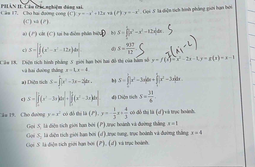 PHẢN II. Câu trắc nghiệm đúng sai.
Câu 17. Cho hai đường cong (C) y=-x^3+12x Và (P):y=-x^2. Gọi S là diện tích hình phẳng giới hạn bởi
(C)va(P).
a) (P)cit(C) tại ba điểm phân biệt b) S=∈tlimits _0^(4|x^3)-x^2-12x|dx.
c) S=|∈tlimits _(-3)^4(x^3-x^2-12x)dx|. d) S= 937/12 
Câu 18. Diện tích hình phăng S giới hạn bởi hai đồ thị của hàm số y=f(x)=x^2-2x-1,y=g(x)=x-1
và hai đường thǎng x=1,x=4.
a) Diện tích S=∈tlimits^4|x^2-3x-2|dx. b) S=∈tlimits _0^(3|x^2)-3x|dx+∈tlimits _3^(4|x^2)-3x|dx.
c) S=|∈tlimits _0^(1(x^2)-3x)dx|+|∈tlimits _3^(4(x^2)-3x)dx|. d) Diện tích S= 31/6 .
Cầu 19. Cho đường y=x^2 có đồ thị là (P), y=- 1/3 x+ 4/3  có đồ thị là (d) và trục hoành.
Gọi S_1 là diện tích giới hạn bởi (P),trục hoành và đường thắng x=1
Gọi S_2 là diện tích giới hạn bởi (d),trục tung, trục hoành và đường thắng x=4
Gọi S là diện tích giới hạn bởi (P), (d) và trục hoành.