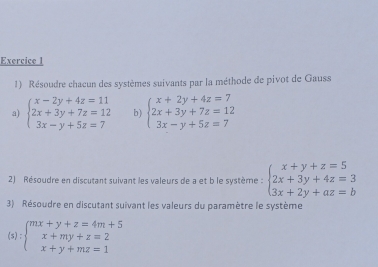 Résoudre chacun des systèmes suivants par la méthode de pivot de Gauss 
a) beginarrayl x-2y+4z=11 2x+3y+7z=12 3x-y+5z=7endarray. b) beginarrayl x+2y+4z=7 2x+3y+7z=12 3x-y+5z=7endarray.
2) Résoudre en discutant suivant les valeurs de a et b le système : beginarrayl x+y+z=5 2x+3y+4z=3 3x+2y+az=bendarray.
3) Résoudre en discutant suïvant les valeurs du paramètre le système
(s):beginarrayl mx+y+z=4m+5 x+my+z=2 x+y+mz=1endarray.