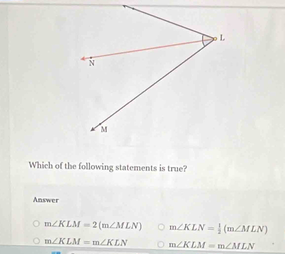 Which of the following statements is true?
Answer
m∠ KLM=2(m∠ MLN) m∠ KLN= 1/2 (m∠ MLN)
m∠ KLM=m∠ KLN m∠ KLM=m∠ MLN