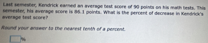 Last semester, Kendrick earned an average test score of 90 points on his math tests. This 
semester, his average score is 86.1 points. What is the percent of decrease in Kendrick's 
average test score? 
Round your answer to the nearest tenth of a percent.
□ %