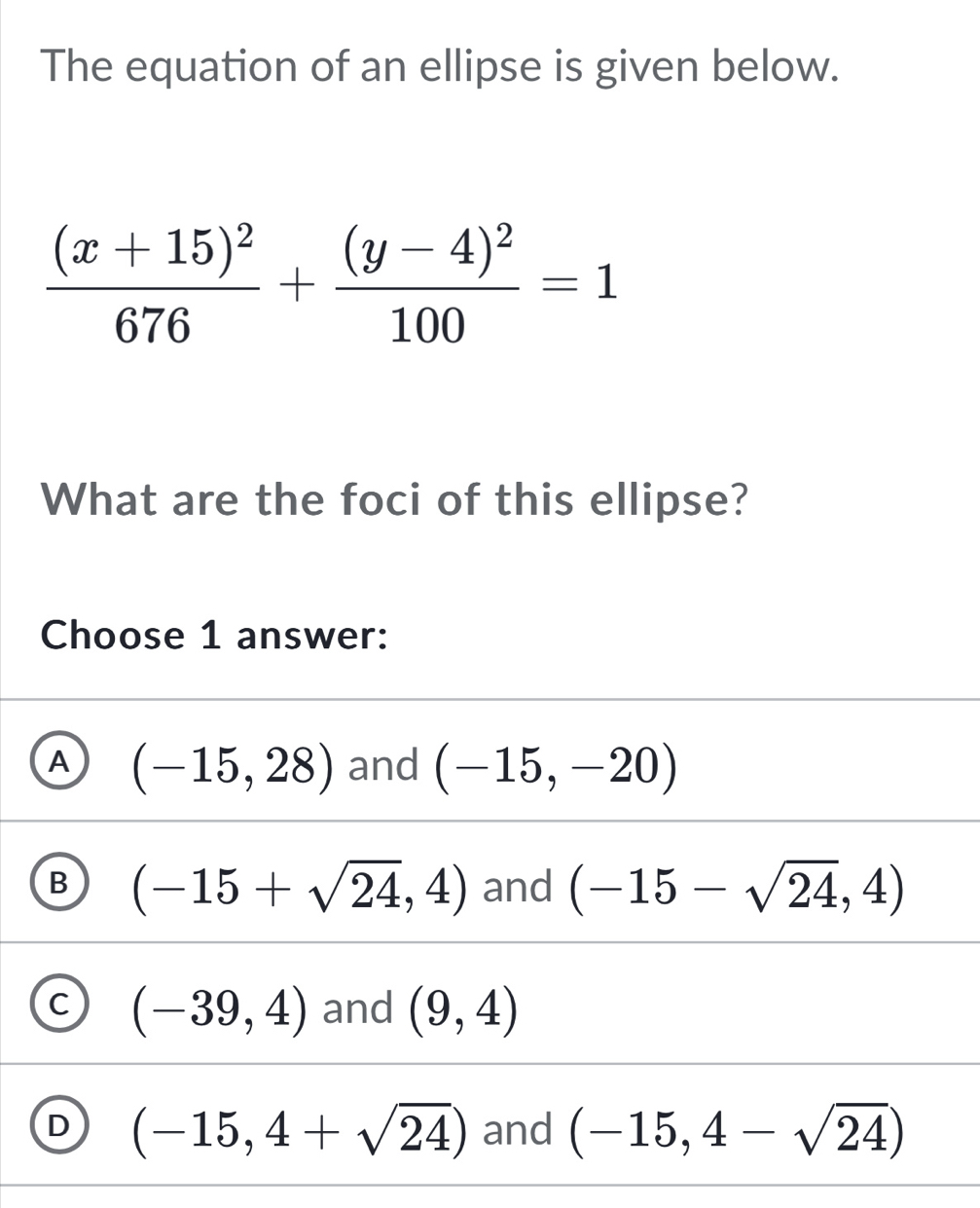 The equation of an ellipse is given below.
frac (x+15)^2676+frac (y-4)^2100=1
What are the foci of this ellipse?
Choose 1 answer:
A (-15,28) and (-15,-20)
B (-15+sqrt(24),4) and (-15-sqrt(24),4)
C (-39,4) and (9,4)
D (-15,4+sqrt(24)) and (-15,4-sqrt(24))